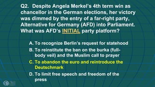 Q2. Despite Angela Merkel’s 4th term win as
chancellor in the German elections, her victory
was dimmed by the entry of a far-right party,
Alternative for Germany (AFD) into Parliament.
What was AFD’s INITIAL party platform?
A. To recognize Berlin’s request for statehood
B. To reinstitute the ban on the burka (full-
body veil) and the Muslim call to prayer
C. To abandon the euro and reintroduce the
Deutschmark
D. To limit free speech and freedom of the
press
 
