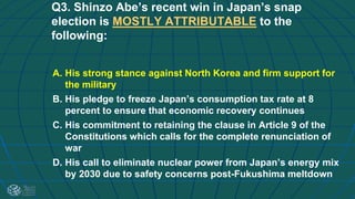 Q3. Shinzo Abe’s recent win in Japan’s snap
election is MOSTLY ATTRIBUTABLE to the
following:
A. His strong stance against North Korea and firm support for
the military
B. His pledge to freeze Japan’s consumption tax rate at 8
percent to ensure that economic recovery continues
C. His commitment to retaining the clause in Article 9 of the
Constitutions which calls for the complete renunciation of
war
D. His call to eliminate nuclear power from Japan’s energy mix
by 2030 due to safety concerns post-Fukushima meltdown
 