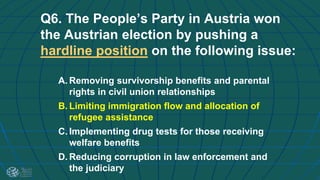 Q6. The People’s Party in Austria won
the Austrian election by pushing a
hardline position on the following issue:
A. Removing survivorship benefits and parental
rights in civil union relationships
B. Limiting immigration flow and allocation of
refugee assistance
C. Implementing drug tests for those receiving
welfare benefits
D. Reducing corruption in law enforcement and
the judiciary
 