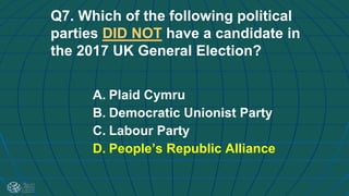 Q7. Which of the following political
parties DID NOT have a candidate in
the 2017 UK General Election?
A. Plaid Cymru
B. Democratic Unionist Party
C. Labour Party
D. People’s Republic Alliance
 