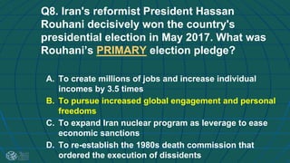 Q8. Iran's reformist President Hassan
Rouhani decisively won the country's
presidential election in May 2017. What was
Rouhani’s PRIMARY election pledge?
A. To create millions of jobs and increase individual
incomes by 3.5 times
B. To pursue increased global engagement and personal
freedoms
C. To expand Iran nuclear program as leverage to ease
economic sanctions
D. To re-establish the 1980s death commission that
ordered the execution of dissidents
 