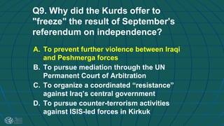 Q9. Why did the Kurds offer to
"freeze" the result of September's
referendum on independence?
A. To prevent further violence between Iraqi
and Peshmerga forces
B. To pursue mediation through the UN
Permanent Court of Arbitration
C. To organize a coordinated “resistance”
against Iraq’s central government
D. To pursue counter-terrorism activities
against ISIS-led forces in Kirkuk
 
