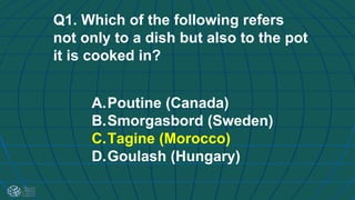 Q1. Which of the following refers
not only to a dish but also to the pot
it is cooked in?
A.Poutine (Canada)
B.Smorgasbord (Sweden)
C.Tagine (Morocco)
D.Goulash (Hungary)
 