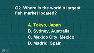 Q2. Where is the world’s largest
fish market located?
A. Tokyo, Japan
B. Sydney, Australia
C. Mexico City, Mexico
D. Madrid, Spain
 