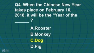 Q4. When the Chinese New Year
takes place on February 16,
2018, it will be the “Year of the
______ ?
A.Rooster
B.Monkey
C.Dog
D.Pig
 