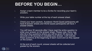 BEFORE YOU BEGIN…
1. Assign a team member to be a Scribe for recording your team’s
answers.
1. Write your table number at the top of each answer sheet.
1. Check your team packets. Academic World Quest participants will
have 8 answer sheets and World Quest participants will have 7
answer sheets.
1. You will have 30 seconds after I have read the entire question to
enter your answer on the answer sheet. Please note, there may
also be a few questions where you will be given 45 seconds, 60
seconds or 90 seconds to complete your answer. I will indicate
these questions at the beginning of each round and as they appear
on the screen.
1. At the end of each round, answer sheets will be collected and
graded by the scorers.
 