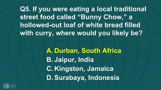 Q5. If you were eating a local traditional
street food called “Bunny Chow,” a
hollowed-out loaf of white bread filled
with curry, where would you likely be?
A. Durban, South Africa
B. Jaipur, India
C. Kingston, Jamaica
D. Surabaya, Indonesia
 