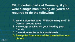 Q6. In certain parts of Germany, if you
were a single man turning 30, you’d be
required to do the following:
A. Wear a sign that says “Will you marry me?” in
German around town
B. Have eggs cracked on your head by your
friends
C. Clean doorknobs with a toothbrush
D. Sweep the front steps of the town hall or local
church
 