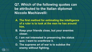 Q7. Which of the following quotes can
be attributed to the Italian diplomat
Niccolo Machiavelli:
A. The first method for estimating the intelligence
of a ruler is to look at the men he has around
him.
B. Keep your friends close, but your enemies
closer.
C. I am not interested in preserving the status
quo; I want to overthrow it.
D. The supreme art of war is to subdue the
enemy without fighting.
 
