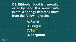 Q8. Ethiopian food is generally
eaten by hand. It is served with
injera, a spongy flatbread made
from the following grain:
A.Farro
B.Bulgur
C.Teff
D.Sorghum
 