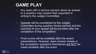 GAME PLAY
1. Any team with a serious concern about an answer
to a question may present their argument in
writing to the Judges Committee.
1. Appeals will be considered by the Judges
Committee during question review periods and the
outcome of your appeal will be provided after the
completion of the competition
1. Final scores will be available after the award
presentations. However, team answer sheets or
the competition questions themselves will NOT be
made available after the event
 