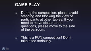 GAME PLAY
5. During the competition, please avoid
standing and blocking the view of
participants at other tables. If you
need to move closer to the
questions, please move to the side
of the ballroom.
5. This is a FUN competition! Don’t
take it too seriously.
 