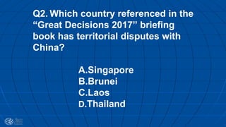 Q2. Which country referenced in the
“Great Decisions 2017” briefing
book has territorial disputes with
China?
A.Singapore
B.Brunei
C.Laos
D.Thailand
 