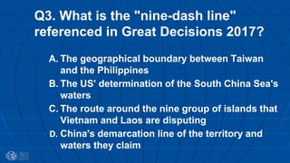 Q3. What is the "nine-dash line"
referenced in Great Decisions 2017?
A. The geographical boundary between Taiwan
and the Philippines
B. The US' determination of the South China Sea's
waters
C. The route around the nine group of islands that
Vietnam and Laos are disputing
D. China's demarcation line of the territory and
waters they claim
 