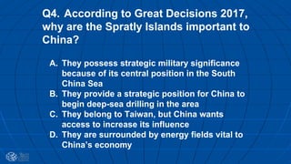 Q4. According to Great Decisions 2017,
why are the Spratly Islands important to
China?
A. They possess strategic military significance
because of its central position in the South
China Sea
B. They provide a strategic position for China to
begin deep-sea drilling in the area
C. They belong to Taiwan, but China wants
access to increase its influence
D. They are surrounded by energy fields vital to
China’s economy
 