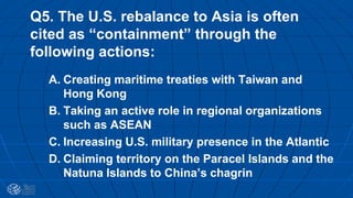 Q5. The U.S. rebalance to Asia is often
cited as “containment” through the
following actions:
A. Creating maritime treaties with Taiwan and
Hong Kong
B. Taking an active role in regional organizations
such as ASEAN
C. Increasing U.S. military presence in the Atlantic
D. Claiming territory on the Paracel Islands and the
Natuna Islands to China’s chagrin
 