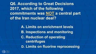 Q6. According to Great Decisions
2017, which of the following
commitments was NOT a central part
of the Iran nuclear deal?
A. Limits on enrichment levels
B. Inspections and monitoring
C. Reduction of operating
centrifuges
D. Limits on fluorine reprocessing
 