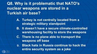 Q8. Why is it problematic that NATO's
nuclear weapons are stored in a
Turkish air base?
A. Turkey is not centrally located from a
strategic military standpoint
B. It doesn’t have a secure climate-controlled
warehousing facility to store the weapons
C. There is no plane able to transport the
weapons off base
D. Black hats in Russia continue to hack the
entire security system as a joke
 