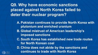 Q9. Why have economic sanctions
placed against North Korea failed to
deter their nuclear program?
A. Pakistan continues to provide North Korea with
plutonium and enriched uranium
B. Global mistrust of American leadership's
imposed sanctions
C. South Korea has established new trade routes
for North Korean coal
D. China does not abide by the sanctions and
continues to trade with North Korea
 