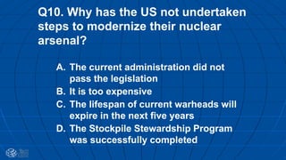 Q10. Why has the US not undertaken
steps to modernize their nuclear
arsenal?
A. The current administration did not
pass the legislation
B. It is too expensive
C. The lifespan of current warheads will
expire in the next five years
D. The Stockpile Stewardship Program
was successfully completed
 