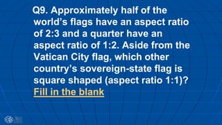 Q9. Approximately half of the
world’s flags have an aspect ratio
of 2:3 and a quarter have an
aspect ratio of 1:2. Aside from the
Vatican City flag, which other
country’s sovereign-state flag is
square shaped (aspect ratio 1:1)?
Fill in the blank
 