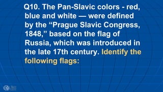 Q10. The Pan-Slavic colors - red,
blue and white — were defined
by the “Prague Slavic Congress,
1848,” based on the flag of
Russia, which was introduced in
the late 17th century. Identify the
following flags:
 
