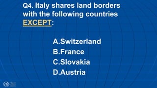 Q4. Italy shares land borders
with the following countries
EXCEPT:
A.Switzerland
B.France
C.Slovakia
D.Austria
 