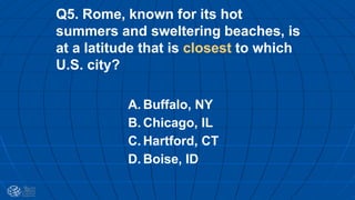 Q5. Rome, known for its hot
summers and sweltering beaches, is
at a latitude that is closest to which
U.S. city?
A. Buffalo, NY
B. Chicago, IL
C. Hartford, CT
D. Boise, ID
 