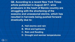 Q6. According to a recent New York Times
article published in August 2017, wine
producers in the heart of Barolo country are
struggling with the shortening of the
seasons and unseasonal storms, which has
resulted in harvests being pushed forward
drastically due to:
A. Hail storms and rain
B. Wind and typhoons
C. Rain and flooding
D. Drought and warmer temperatures
 
