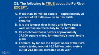 Q8. The following is TRUE about the Po River
EXCEPT:
A. More than 16 million people— approximately 25
percent of all Italians—live in this fertile
expanse,
B. It is the longest river in Italy and flows east to
west across southern Italy to the Adriatic
C. Its catchment basin covers approximately
27,000 square miles, forming Italy’s most fertile
plain
D. Farmers, by far are the largest users of the Po’s
waters taking around 16.5 billion cubic meters
out of 20.5 billion extracted each year
 