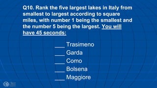 Q10. Rank the five largest lakes in Italy from
smallest to largest according to square
miles, with number 1 being the smallest and
the number 5 being the largest. You will
have 45 seconds:
___ Trasimeno
___ Garda
___ Como
___ Bolsena
___ Maggiore
 