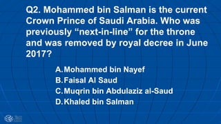 Q2. Mohammed bin Salman is the current
Crown Prince of Saudi Arabia. Who was
previously “next-in-line” for the throne
and was removed by royal decree in June
2017?
A.Mohammed bin Nayef
B.Faisal Al Saud
C.Muqrin bin Abdulaziz al-Saud
D.Khaled bin Salman
 