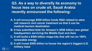 Q3. As a way to diversify its economy to
focus less on crude oil, Saudi Arabia
recently announced the following:
A. It will encourage $500 billion funds R&D related to stem
cell research and cancer treatment so that it can be
medical tourism destination
B. It has submitted bids for Amazon’s $500 billion new global
headquarters servicing the Middle East and Asia
C. It will build a $500 billion mega-city that will run on 100%
renewable energy
D. It will invest $500 billion to house the region's biggest U.S.
military base
 