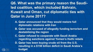 Q6. What was the primary reason the Saudi-
led coalition, which included Bahrain,
Kuwait and Oman, cut diplomatic ties with
Qatar in June 2017?
A. Qatar announced that they would restore full
diplomatic relations with Iran
B. Qatar was accused of allegedly funding terrorism and
destabilizing the region
C. Qatar refused to cooperate with Saudi Arabia
regarding sanctions against Yemen’s Huthi rebels
D. Qatar has been buying crude oil from the U.S.
resulting in a $150 billion deficit in Saudi Arabia’s
budget
 