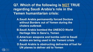 Q7. Which of the following is NOT TRUE
regarding Saudi Arabia’s role in the
Yemen humanitarian crisis:
A.Saudi Arabia permanently forced Doctors
without Borders out of Yemen during the
cholera outbreak
B.Saudi Arabia bombed the UNESCO World
Heritage Site in Sana’a, Yemen
C.American weapons and bombs sold to Saudi
Arabia are being used in the Yemeni crisis
D.Saudi Arabia is obstructing deliveries of fuel for
UN planes to deliver aid to Yemen
 