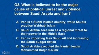 Q8. What is believed to be the major
cause of political unrest and violence
between Saudi Arabia and Iran?
A. Iran is a Sunni Islamic country, while Saudis
practice Wahhabi Islam
B. Saudi Arabia sees Iran as a regional threat to
their power in the Middle East
C. Iran is importing less Saudi oil and increasing
the Saudi budget deficit
D. Saudi Arabia executed the Iranian leader
Mohammed Baqir al-Nimr
 