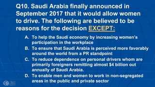 Q10. Saudi Arabia finally announced in
September 2017 that it would allow women
to drive. The following are believed to be
reasons for the decision EXCEPT:
A. To help the Saudi economy by increasing women’s
participation in the workplace
B. To ensure that Saudi Arabia is perceived more favorably
around the world from a PR standpoint
C. To reduce dependence on personal drivers whom are
primarily foreigners remitting almost $4 billion out
annually of Saudi Arabia.
D. To enable men and women to work in non-segregated
areas in the public and private sector
 