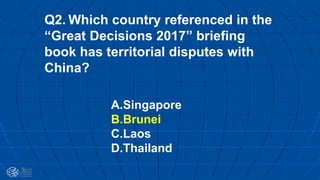 Q2. Which country referenced in the
“Great Decisions 2017” briefing
book has territorial disputes with
China?
A.Singapore
B.Brunei
C.Laos
D.Thailand
 