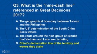 Q3. What is the "nine-dash line"
referenced in Great Decisions
2017?
A. The geographical boundary between Taiwan
and the Philippines
B. The US' determination of the South China
Sea's waters
C. The route around the nine group of islands
that Vietnam and Laos are disputing
D. China's demarcation line of the territory and
waters they claim
 