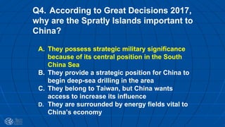 Q4. According to Great Decisions 2017,
why are the Spratly Islands important to
China?
A. They possess strategic military significance
because of its central position in the South
China Sea
B. They provide a strategic position for China to
begin deep-sea drilling in the area
C. They belong to Taiwan, but China wants
access to increase its influence
D. They are surrounded by energy fields vital to
China’s economy
 
