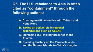 Q5. The U.S. rebalance to Asia is often
cited as “containment” through the
following actions:
A. Creating maritime treaties with Taiwan and
Hong Kong
B. Taking an active role in regional
organizations such as ASEAN
C. Increasing U.S. military presence in the
Atlantic
D. Claiming territory on the Paracel Islands
and the Natuna Islands to China’s chagrin
 