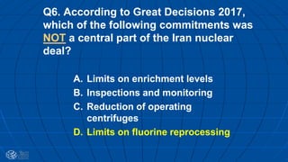 Q6. According to Great Decisions 2017,
which of the following commitments was
NOT a central part of the Iran nuclear
deal?
A. Limits on enrichment levels
B. Inspections and monitoring
C. Reduction of operating
centrifuges
D. Limits on fluorine reprocessing
 