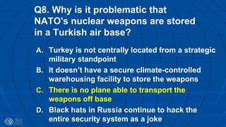Q8. Why is it problematic that
NATO's nuclear weapons are stored
in a Turkish air base?
A. Turkey is not centrally located from a strategic
military standpoint
B. It doesn’t have a secure climate-controlled
warehousing facility to store the weapons
C. There is no plane able to transport the
weapons off base
D. Black hats in Russia continue to hack the
entire security system as a joke
 
