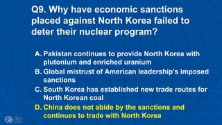 Q9. Why have economic sanctions
placed against North Korea failed to
deter their nuclear program?
A. Pakistan continues to provide North Korea with
plutonium and enriched uranium
B. Global mistrust of American leadership's imposed
sanctions
C. South Korea has established new trade routes for
North Korean coal
D. China does not abide by the sanctions and
continues to trade with North Korea
 