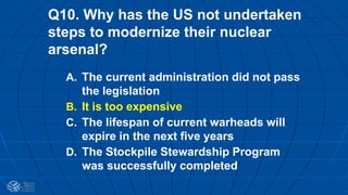 Q10. Why has the US not undertaken
steps to modernize their nuclear
arsenal?
A. The current administration did not pass
the legislation
B. It is too expensive
C. The lifespan of current warheads will
expire in the next five years
D. The Stockpile Stewardship Program
was successfully completed
 