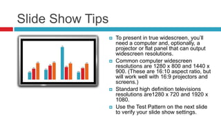 Slide Show Tips
                     To present in true widescreen, you’ll
                      need a computer and, optionally, a
                      projector or flat panel that can output
                      widescreen resolutions.
                     Common computer widescreen
                      resolutions are 1280 x 800 and 1440 x
                      900. (These are 16:10 aspect ratio, but
                      will work well with 16:9 projectors and
                      screens.)
                     Standard high definition televisions
                      resolutions are1280 x 720 and 1920 x
                      1080.
                     Use the Test Pattern on the next slide
                      to verify your slide show settings.
 