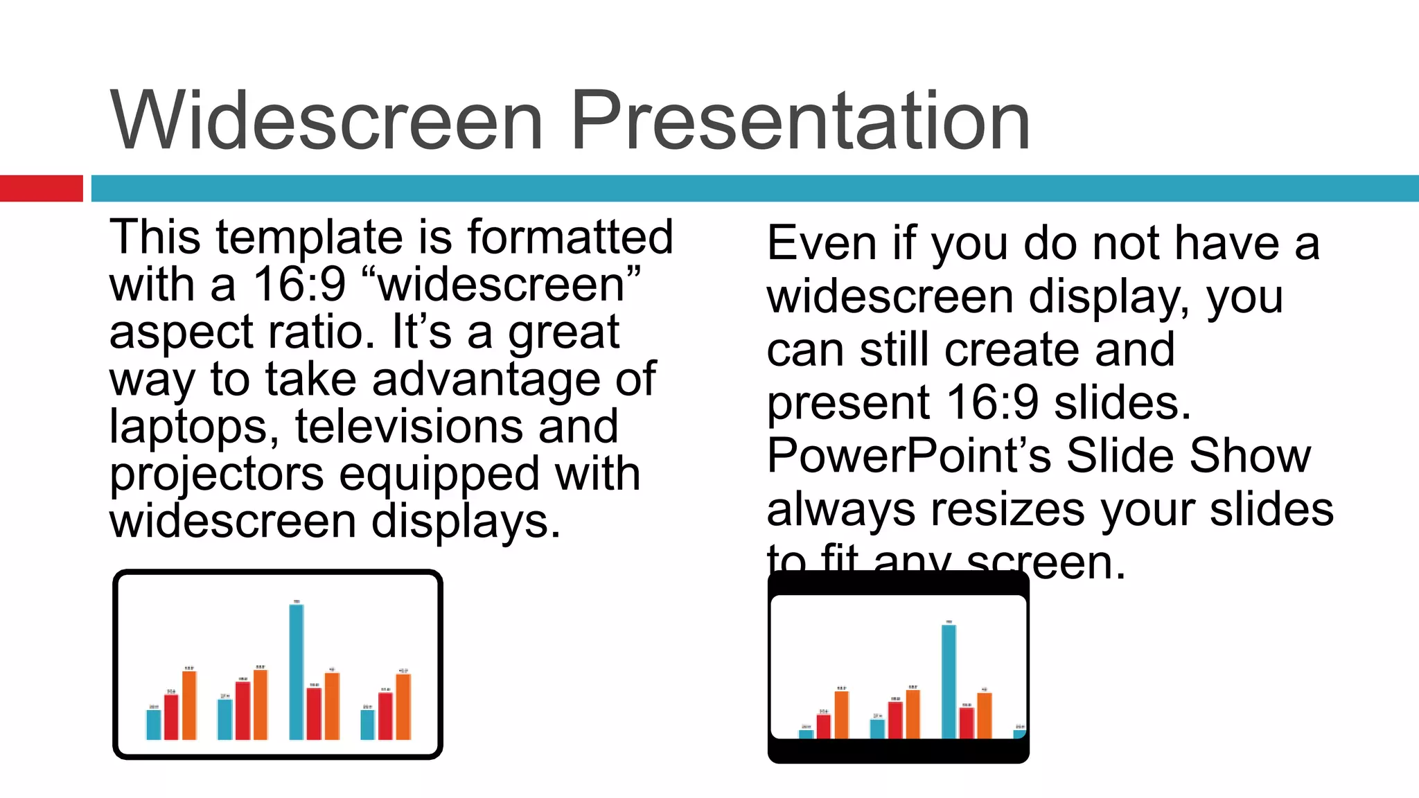 Widescreen Presentation
This template is formatted
with a 16:9 “widescreen”
aspect ratio. It’s a great
way to take advantage of
laptops, televisions and
projectors equipped with
widescreen displays.

Even if you do not have a
widescreen display, you
can still create and
present 16:9 slides.
PowerPoint’s Slide Show
always resizes your slides
to fit any screen.

 