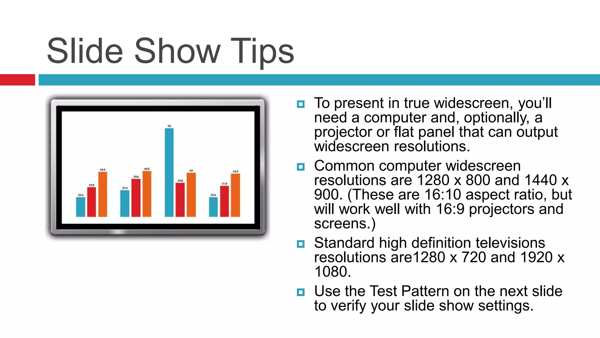 Slide Show Tips








To present in true widescreen, you’ll
need a computer and, optionally, a
projector or flat panel that can output
widescreen resolutions.
Common computer widescreen
resolutions are 1280 x 800 and 1440 x
900. (These are 16:10 aspect ratio, but
will work well with 16:9 projectors and
screens.)
Standard high definition televisions
resolutions are1280 x 720 and 1920 x
1080.
Use the Test Pattern on the next slide
to verify your slide show settings.

 