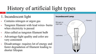 History of artificial light types
1. Incandescent light
 Contains nitrogen or argon gas
 Tungsten filament with lead wires- burns
when electricity is passed
 Also called as tungsten filament bulb
 Advantage-light quality and color are
very consistent
 Disadvantage- requires lot of energy and
faster degradation of filament leading to
shorter lifespan
10
 