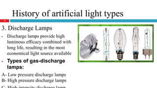 History of artificial light types
3. Discharge Lamps
 Discharge lamps provide high
luminous efficacy combined with
long life, resulting in the most
economical light source available
 Types of gas-discharge
lamps:
A- Low pressure discharge lamps
B- High pressure discharge lamps
13
 
